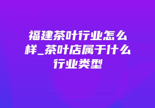 福建茶叶行业怎么样_茶叶店属于什么行业类型