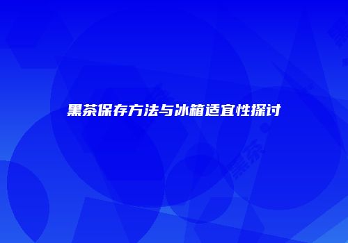 黑茶保存方法与冰箱适宜性探讨