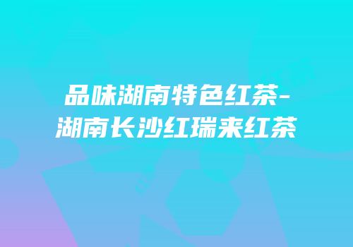 品味湖南特色红茶-湖南长沙红瑞来红茶