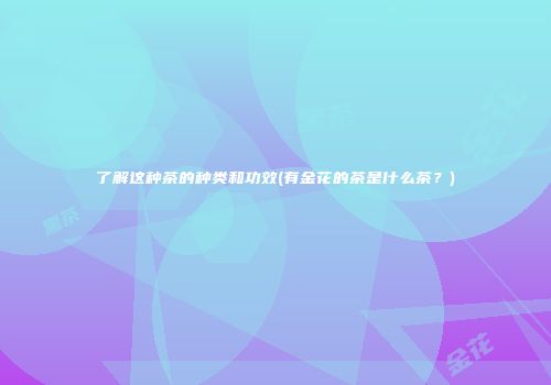 了解这种茶的种类和功效(有金花的茶是什么茶？)
