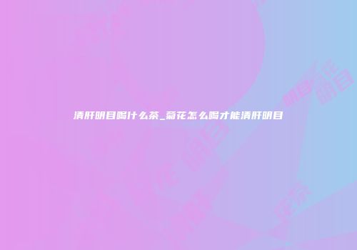 清肝明目喝什么茶_菊花怎么喝才能清肝明目