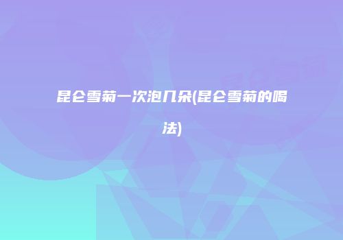 昆仑雪菊一次泡几朵(昆仑雪菊的喝法)