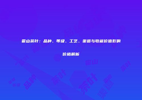 霍山茶叶：品种、等级、工艺、渠道与收藏价值影响价格解析