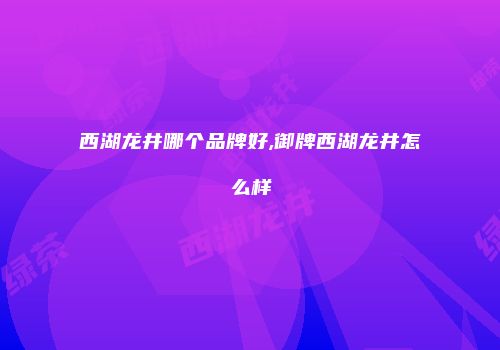 西湖龙井哪个品牌好,御牌西湖龙井怎么样