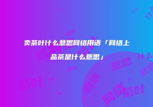 卖茶叶什么意思网络用语「网络上品茶是什么意思」