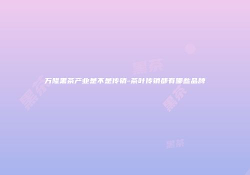 万隆黑茶产业是不是传销-茶叶传销都有哪些品牌
