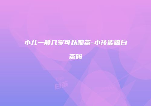 小儿一般几岁可以喝茶-小孩能喝白茶吗