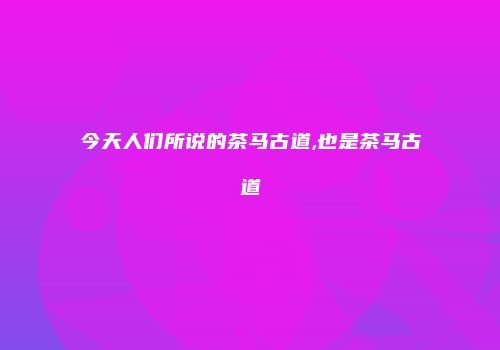 今天人们所说的茶马古道,也是茶马古道