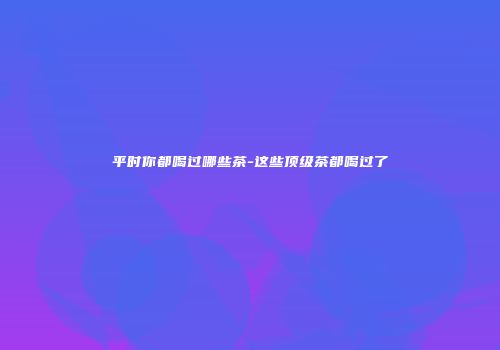 平时你都喝过哪些茶-这些顶级茶都喝过了