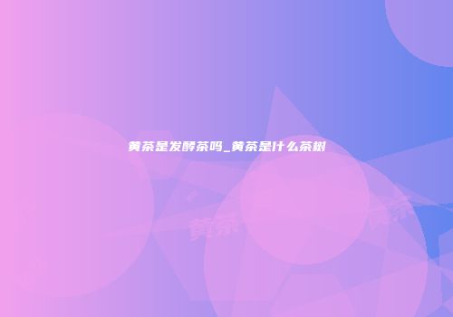 黄茶是发酵茶吗_黄茶是什么茶树