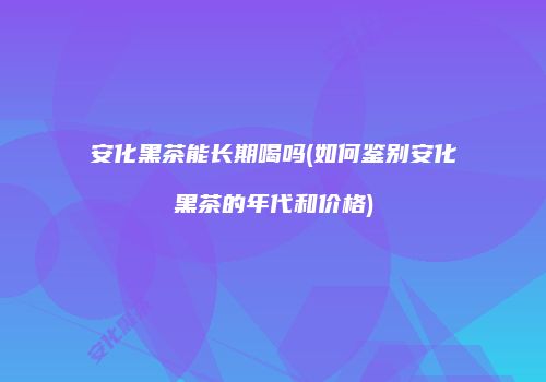 安化黑茶能长期喝吗(如何鉴别安化黑茶的年代和价格)