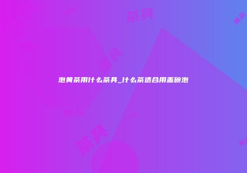 泡黄茶用什么茶具_什么茶适合用盖碗泡
