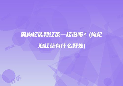 黑枸杞能和红茶一起泡吗？(枸杞泡红茶有什么好处)