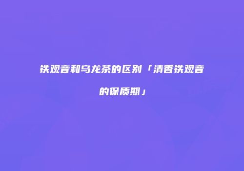 铁观音和乌龙茶的区别「清香铁观音的保质期」