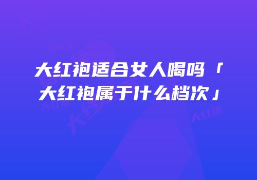 大红袍适合女人喝吗「大红袍属于什么档次」