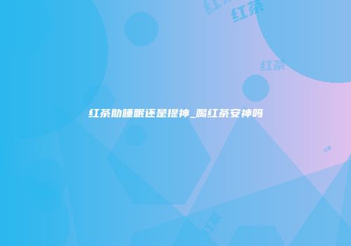红茶助睡眠还是提神_喝红茶安神吗