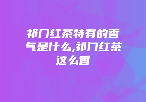 祁门红茶特有的香气是什么,祁门红茶这么香