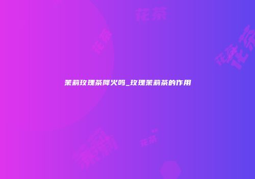 茉莉玫瑰茶降火吗_玫瑰茉莉茶的作用