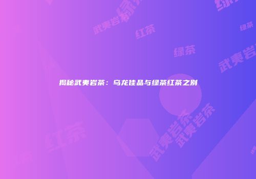 揭秘武夷岩茶：乌龙佳品与绿茶红茶之别
