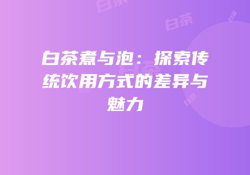 白茶煮与泡：探索传统饮用方式的差异与魅力