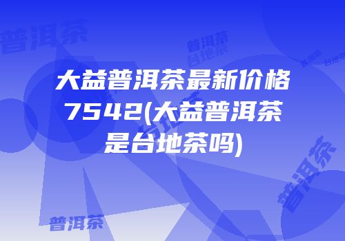 大益普洱茶最新价格7542(大益普洱茶是台地茶吗)