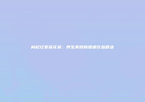枸杞红枣菊花茶：养生美颜的健康饮品精选