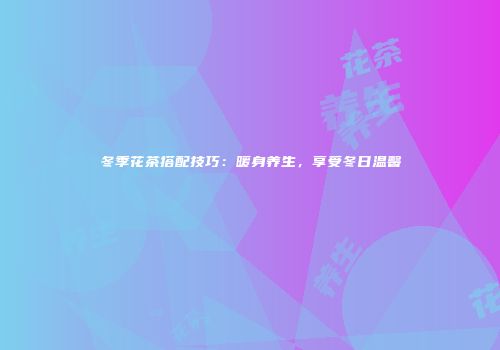 冬季花茶搭配技巧：暖身养生，享受冬日温馨