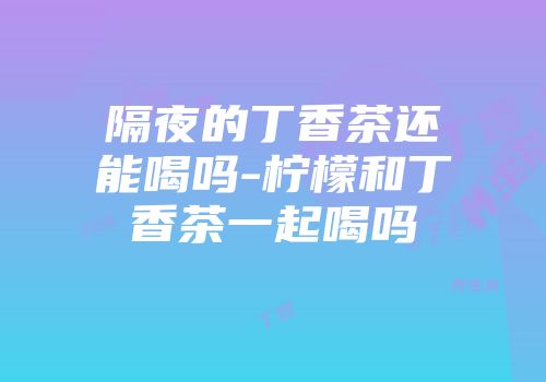 隔夜的丁香茶还能喝吗-柠檬和丁香茶一起喝吗