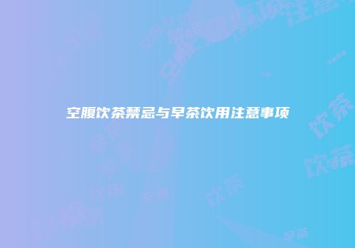 空腹饮茶禁忌与早茶饮用注意事项