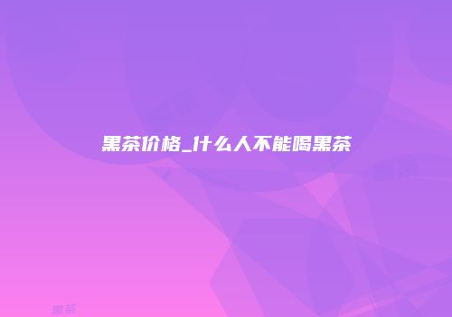黑茶价格_什么人不能喝黑茶