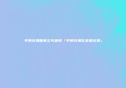 平阴玫瑰哪家公司最好「平阴玫瑰花茶和玫瑰」