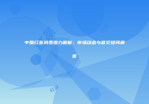 中国红茶消费潜力解析：市场动态与常见疑问解答