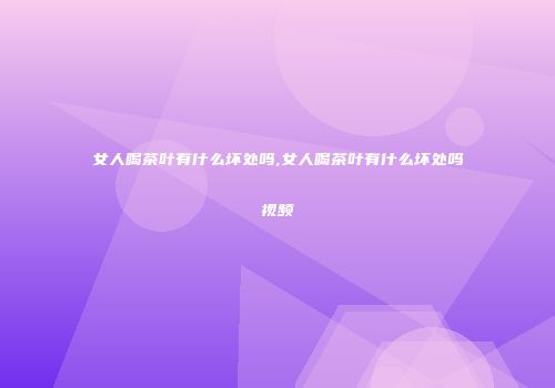 女人喝茶叶有什么坏处吗,女人喝茶叶有什么坏处吗视频
