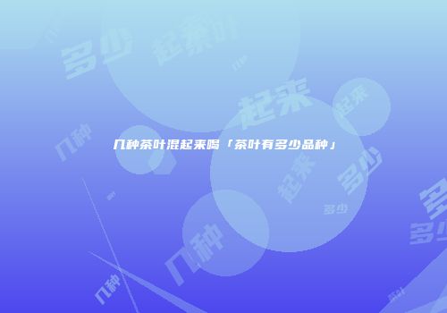 几种茶叶混起来喝「茶叶有多少品种」