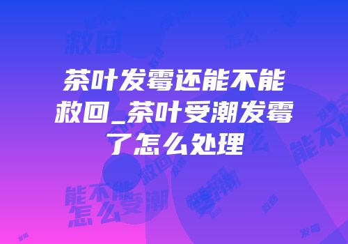 茶叶发霉还能不能救回_茶叶受潮发霉了怎么处理