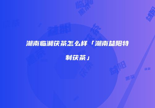 湖南临湘茯茶怎么样「湖南益阳特制茯茶」
