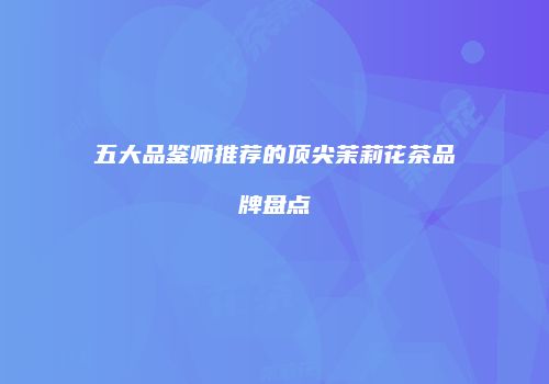 五大品鉴师推荐的顶尖茉莉花茶品牌盘点