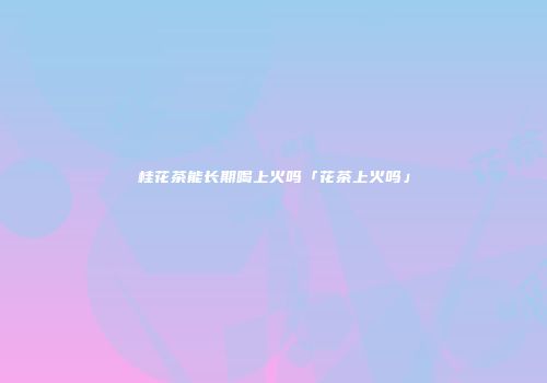 桂花茶能长期喝上火吗「花茶上火吗」