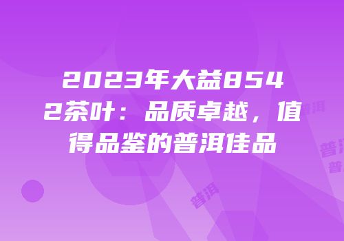 2023年大益8542茶叶：品质卓越，值得品鉴的普洱佳品