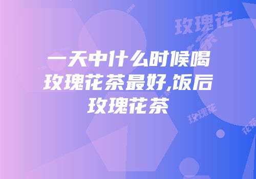 一天中什么时候喝玫瑰花茶最好,饭后玫瑰花茶