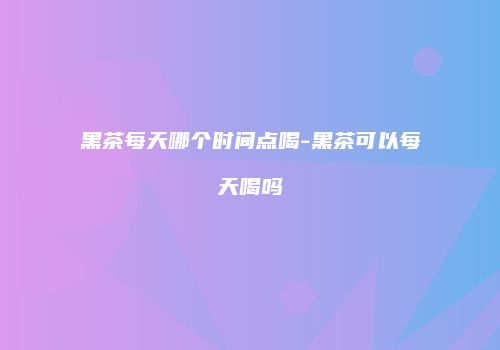 黑茶每天哪个时间点喝-黑茶可以每天喝吗