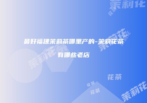 最好福建茉莉茶哪里产的-茉莉花茶有哪些老店