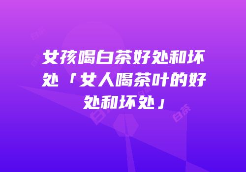 女孩喝白茶好处和坏处「女人喝茶叶的好处和坏处」