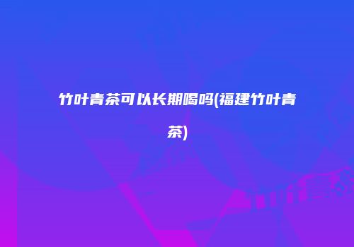竹叶青茶可以长期喝吗(福建竹叶青茶)