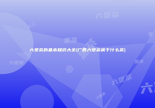 六堡茶的基本知识大全(广西六堡茶属于什么茶)