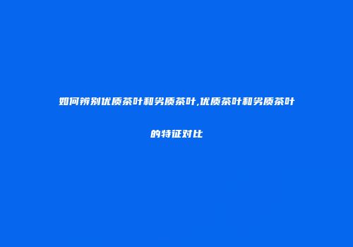 如何辨别优质茶叶和劣质茶叶,优质茶叶和劣质茶叶的特征对比