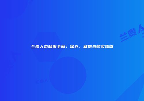 兰贵人茶知识全解：保存、鉴别与购买指南