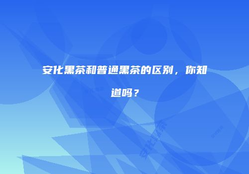 安化黑茶和普通黑茶的区别，你知道吗？