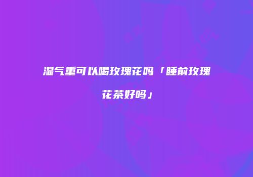 湿气重可以喝玫瑰花吗「睡前玫瑰花茶好吗」