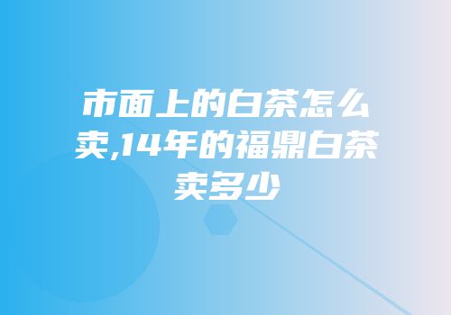 市面上的白茶怎么卖,14年的福鼎白茶卖多少